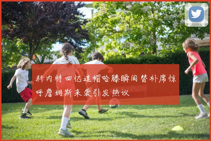 科内特回忆追帽哈滕瞬间替补席惊呼詹姆斯来袭引发热议