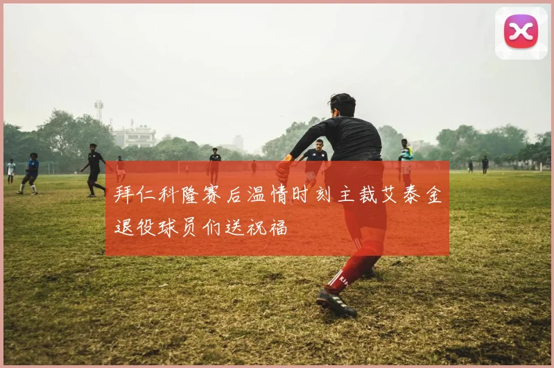 拜仁科隆赛后温情时刻主裁艾泰金退役球员们送祝福