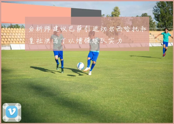 分析师建议巴萨引进切尔西哈托和皇社洪马丁以增强球队实力