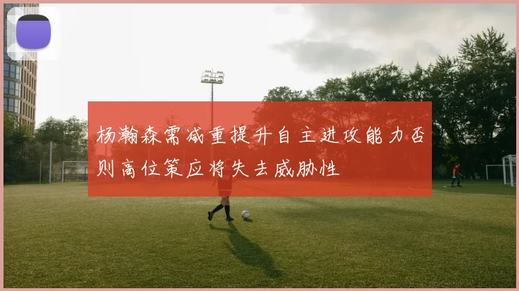 杨瀚森需减重提升自主进攻能力否则高位策应将失去威胁性