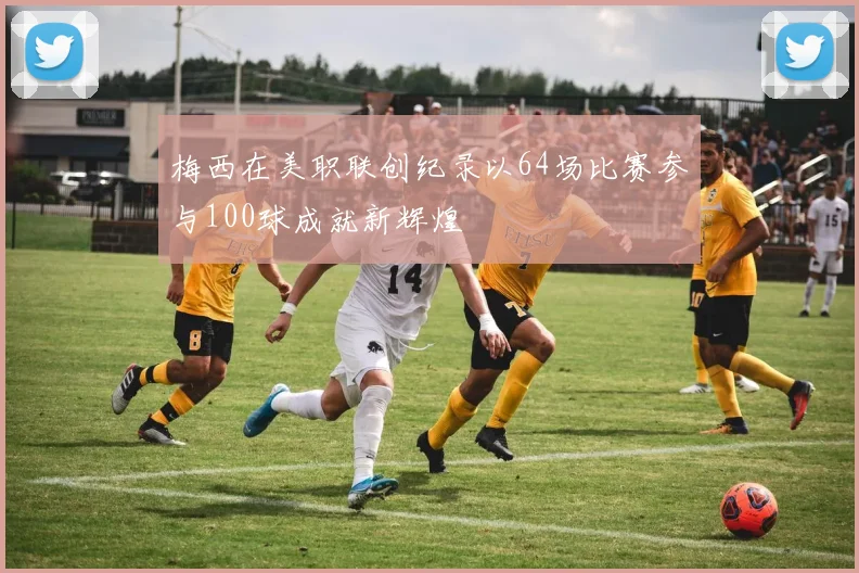 梅西在美职联创纪录以64场比赛参与100球成就新辉煌